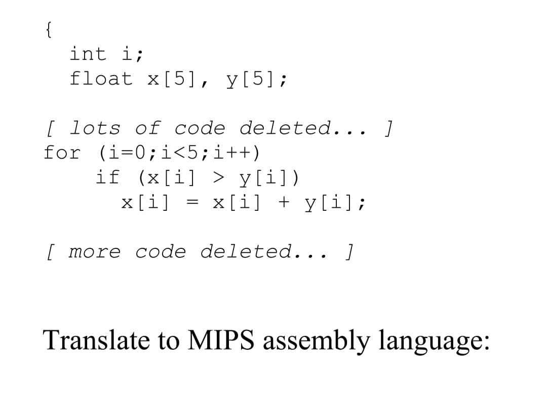 int i;
float x[5], y[5];
[ lots of code deleted... ]
for (i=0;i<5;i++)
if (x[i] > y[i])
x[i] = x[i] + y[i];
[ more code deleted... ]
Translate to MIPS assembly language:
