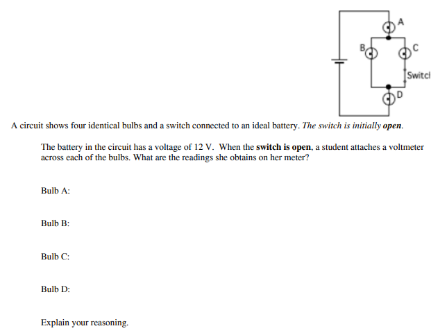 Switci
A circuit shows four identical bulbs and a switch connected to an ideal battery. The switch is initially open.
The battery in the circuit has a voltage of 12 V. When the switch is open, a student attaches a voltmeter
across each of the bulbs. What are the readings she obtains on her meter?
Bulb A:
Bulb B:
Bulb C:
Bulb D:
Explain your reasoning.
