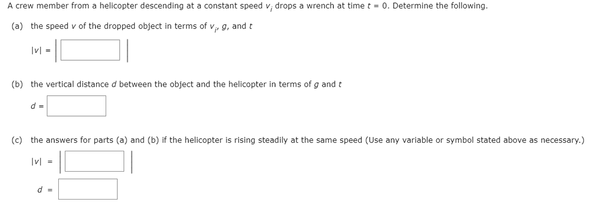 A crew member from a helicopter descending at a constant speed v; drops a wrench at time t = 0. Determine the following.
(a) the speed v of the dropped object in terms of v, g, and t
|v| =
(b) the vertical distance d between the object and the helicopter in terms of g and t
d =
(c) the answers for parts (a) and (b) if the helicopter is rising steadily at the same speed (Use any variable or symbol stated above as necessary.)
v =
d =
