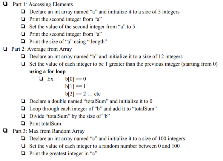 O Part 1: Accessing Elements
O Declare an int array named “a" and initialize it to a size of 5 integers
O Print the second integer from “a"
Set the value of the second integer from “a" to 5
Print the second integer from “a"
O Print the size of “a" using “.length"
O Part 2: Average from Array
O Declare an int array named “b" and initialize it to a size of 12 integers
O Set the value of each integer to be 1 greater than the previous integer (starting from 0)
using a for loop
O Ex:
b[0] == 0
b[1] == 1
b[2] == 2 ... etc
O Declare a double named “totalSum" and initialize it to 0
O Loop through each integer of “b" and add it to “totalSum"
O Divide "totalSum" by the size of “b"
O Print totalSum
O Part 3: Max from Random Array
O Declare an int array named “c" and initialize it to a size of 100 integers
O Set the value of each integer to a random number between 0 and 100
O Print the greatest integer in “c"
