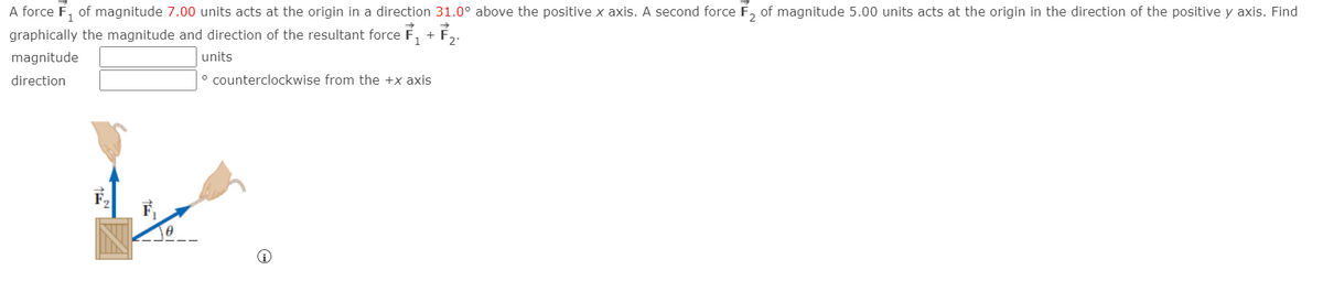 A force F, of magnitude 7.00 units acts at the origin in a direction 31.0° above the positive x axis. A second force F, of magnitude 5.00 units acts at the origin in the direction of the positive y axis. Find
graphically the magnitude and direction of the resultant force F, + F,.
magnitude
units
direction
° counterclockwise from the +x axis
