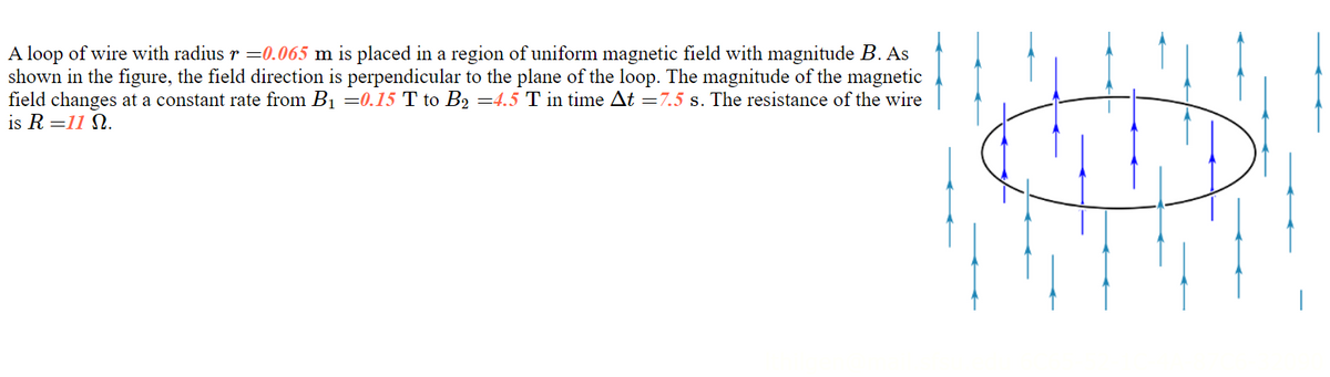 A loop of wire with radius r =0.065 m is placed in a region of uniform magnetic field with magnitude B. As
shown in the figure, the field direction is perpendicular to the plane of the loop. The magnitude of the magnetic
field changes at a constant rate from B1 =0.15 T to B2 =4.5 T in time At =7.5 s. The resistance of the wire
is R =11 N.
