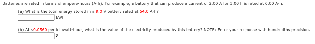 Batteries are rated in terms of ampere-hours (A-h). For example, a battery that can produce a current of 2.00 A for 3.00 h is rated at 6.00 A·h.
(a) What is the total energy stored in a 9.0 V battery rated at 54.0 A-h?
kWh
(b) At $0.0560 per kilowatt-hour, what is the value of the electricity produced by this battery? NOTE: Enter your response with hundredths precision.
