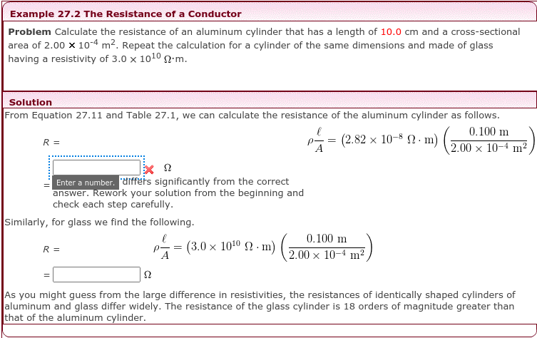 Example 27.2 The Resistance of a Conductor
Problem Calculate the resistance of an aluminum cylinder that has a length of 10.0 cm and a cross-sectional
area of 2.00 x 10-4 m2. Repeat the calculation for a cylinder of the same dimensions and made of glass
having a resistivity of 3.0 x 10102.m.
Solution
From Equation 27.11 and Table 27.1, we can calculate the resistance of the aluminum cylinder as follows.
0.100 m
-=
(2.82 x 10-8 N. m)
R =
2.00 x 10-4 m?
Enter a number. differs significantly from the correct
answer. Rework your solution from the beginning and
check each step carefully.
Similarly, for glass we find the following.
0.100 m
(3.0 × 1010 2 · m) G
R =
p- =
2.00 x 10-4 m2
As you might guess from the large difference in resistivities, the resistances of identically shaped cylinders of
aluminum and glass differ widely. The resistance of the glass cylinder is 18 orders of magnitude greater than
that of the aluminum cylinder.
