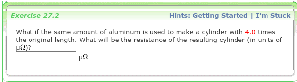 Hints: Getting Started | I'm Stuck
Exercise 27.2
What if the same amount of aluminum is used to make a cylinder with 4.0 times
the original length. What will be the resistance of the resulting cylinder (in units of
un)?
