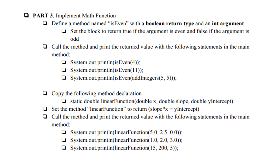 O PART 3: Implement Math Function
O Define a method named "isEven" with a boolean return type and an int argument
O Set the block to return true if the argument is even and false if the argument is
odd
O Call the method and print the returned value with the following statements in the main
method:
O System.out.println(isEven(4));
O System.out.println(isEven(11));
O System.out.println(isEven(addIntegers(5, 5)));
O Copy the following method declaration
O static double linearFunction(double x, double slope, double yIntercept)
O Set the method “linearFunction" to return (slope*x + yIntercept)
O Call the method and print the returned value with the following statements in the main
method:
O System.out.println(linearFunction(5.0, 2.5, 0.0));
O System.out.println(linearFunction(1.0, 2.0, 3.0));
O System.out.println(linearFunction(15, 200, 5));

