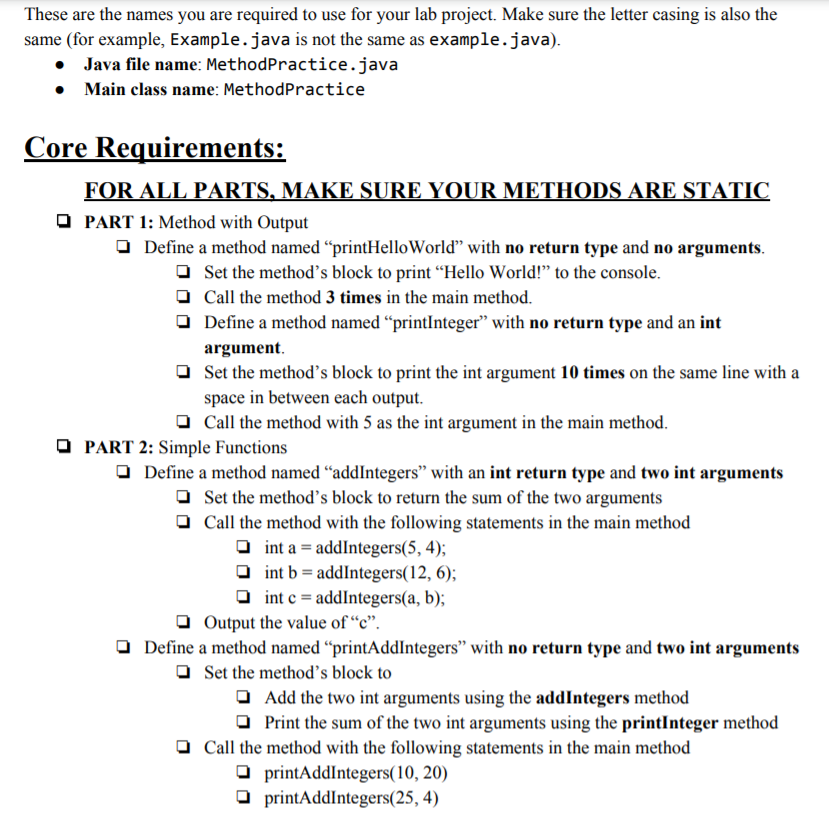 These are the names you are required to use for your lab project. Make sure the letter casing is also the
same (for example, Example.java is not the same as example.java).
• Java file name: MethodPractice.java
• Main class name: MethodPractice
Core Requirements:
FOR ALL PARTS, MAKE SURE YOUR METHODS ARE STATIC
O PART 1: Method with Output
O Define a method named “printHelloWorld" with no return type and no arguments.
O Set the method's block to print “Hello World!" to the console.
O Call the method 3 times in the main method.
O Define a method named “printInteger" with no return type and an int
argument.
O Set the method's block to print the int argument 10 times on the same line with a
space in between each output.
Call the method with 5 as the int argument in the main method.
O PART 2: Simple Functions
O Define a method named “addIntegers" with an int return type and two int arguments
O Set the method's block to return the sum of the two arguments
O Call the method with the following statements in the main method
O int a = addIntegers(5, 4);
O int b = addIntegers(12, 6);
O int c = addIntegers(a, b);
O Output the value of “c".
O Define a method named “printAddIntegers" with no return type and two int arguments
O Set the method's block to
O Add the two int arguments using the addIntegers method
O Print the sum of the two int arguments using the printInteger method
O Call the method with the following statements in the main method
O printAddIntegers(10, 20)
O printAddIntegers(25, 4)
