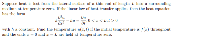 Suppose heat is lost from the lateral surface of a thin rod of length L into a surrounding
medium at temperature zero. If the linear law of heat transfer applies, then the heat equation
has the form
²u
k-
du
- hu =
a:0 <r< L,t >0
with h a constant. Find the temperature u(x, t) if the initial temperature is f(x) throughout
L are held at temperature zero.
and the ends r = 0 and r =
