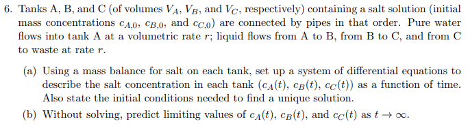 6. Tanks A, B, and C (of volumes VẠ, VB, and Vc, respectively) containing a salt solution (initial
mass concentrations cA.0, CB,0, and cc.o) are connected by pipes in that order. Pure water
flows into tank A at a volumetric rate r; liquid flows from A to B, from B to C, and from C
to waste at rate r.
(a) Using a mass balance for salt on each tank, set up a system of differential equations to
describe the salt concentration in each tank (cA(t), cB(t), cc(t)) as a function of time.
Also state the initial conditions needed to find a unique solution.
(b) Without solving, predict limiting values of ca(t), câ(t), and cc(t) as t → o.
