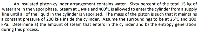 An insulated piston-cylinder arrangement contains water. Sixty percent of the total 15 kg of
water are in the vapor phase. Steam at 1 MPa and 400°C is allowed to enter the cylinder from a supply
line until all of the liquid in the cylinder is vaporized. The mass of the piston is such that it maintains
a constant pressure of 200 kPa inside the cylinder. Assume the surroundings to be at 25°C and 100
kPa. Determine a) the amount of steam that enters in the cylinder and b) the entropy generation
during this process.
