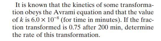 It is known that the kinetics of some transforma-
tion obeys the Avrami equation and that the value
of k is 6.0 x 10-8 (for time in minutes). If the frac-
tion transformed is 0.75 after 200 min, determine
the rate of this transformation.
