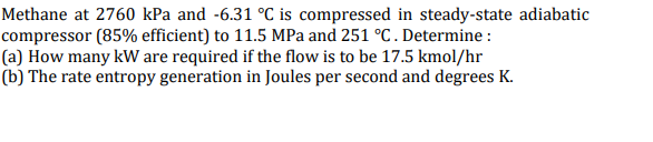 Methane at 2760 kPa and -6.31 °C is compressed in steady-state adiabatic
compressor (85% efficient) to 11.5 MPa and 251 °C. Determine :
(a) How many kW are required if the flow is to be 17.5 kmol/hr
(b) The rate entropy generation in Joules per second and degrees K.
