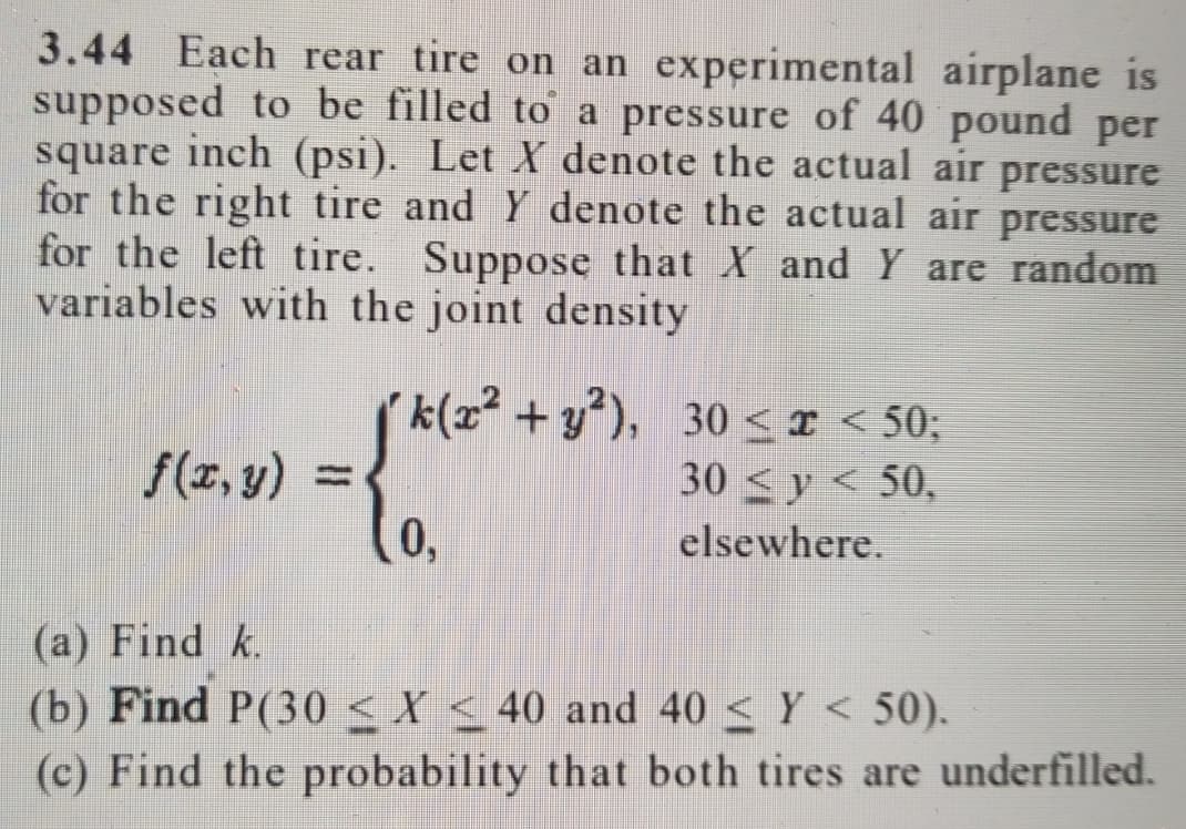 3.44 Each rear tire on an experimental airplane is
supposed to be filled to a pressure of 40 pound per
square inch (psi). Let X denote the actual air pressure
for the right tire and Y denote the actual air pressure
for the left tire. Suppose that X and Y are random
variables with the joint density
(k(z + y*), 30 < x < 50;
30 <x < 50;
30 <y < 50,
f(z, y) =
0,
lo
elsewhere.
(a) Find k.
(b) Find P(30 < X < 40 and 40 < Y < 50).
(c) Find the probability that both tires are underfilled.
