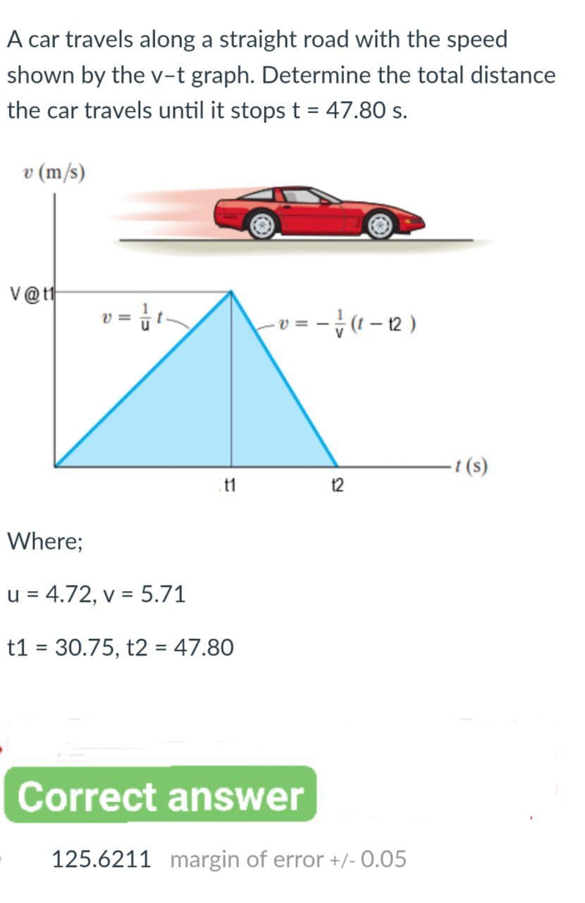A car travels along a straight road with the speed
shown by the v-t graph. Determine the total distance
the car travels until it stops t = 47.80 s.
v (m/s)
V@t
(a-)수-=a-
(s)
11
t2
Where;
u = 4.72, v = 5.71
t1 = 30.75, t2 = 47.80
Correct answer
125.6211 margin of error +/- 0.05
