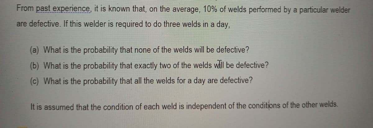 From past experience, it is known that, on the average, 10% of welds performed by a particular welder
are defective. If this welder is required to do three welds in a day,
(a) What is the probability that none of the welds will be defective?
(b) What is the probability that exactly two of the welds wdll be defective?
(c) What is the probability that all the welds for a day are defective?
It is assumed that the condition of each weld is independent of the conditions of the other welds.
