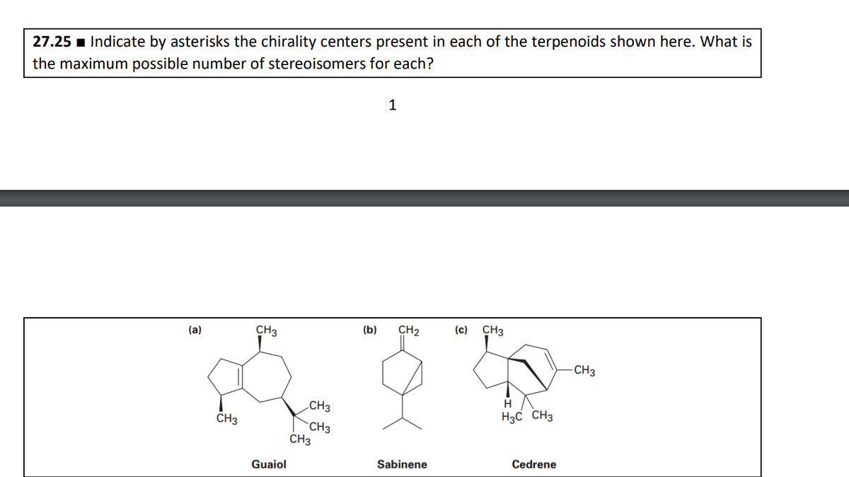 27.25 Indicate by asterisks the chirality centers present in each of the terpenoids shown here. What is
the maximum possible number of stereoisomers for each?
1
(a)
CH3
CH3
Guaiol
CH3
CH3
CH3
(b)
CH₂
Sabinene
(c) CH3
H
H3C CH 3
Cedrene
CH3