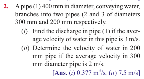 2. A pipe (1) 400 mm in diameter, conveying water,
branches into two pipes (2 and 3 of diameters
300 mm and 200 mm respectively.
(i) Find the discharge in pipe (1) if the aver-
age velocity of water in this pipe is 3 m/s.
(ii) Determine the velocity of water in 200
mm pipe if the average velocity in 300
mm diameter pipe is 2 m/s.
[Ans. (i) 0.377 m/s, (ii) 7.5 m/s]
