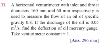11. A horizontal venturimeter with inlet and throat
diameters 160 mm and 60 mm respectively is
used to measure the flow of an oil of specific
gravity 0.8. If the discharge of the oil is 0.05
m³/s, find the deflection of oil mercury gauge.
Take venturimeter constant = 1.
[Ans. 296 mm]
