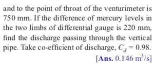 and to the point of throat of the venturimeter is
750 mm. If the difference of mercury levels in
the two limbs of differential gauge is 220 mm,
find the discharge passing through the vertical
pipe. Take co-efficient of discharge, C, = 0.98.
[Ans. 0.146 m³/s]
