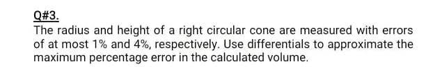 Q#3.
The radius and height of a right circular cone are measured with errors
of at most 1% and 4%, respectively. Use differentials to approximate the
maximum percentage error in the calculated volume.
