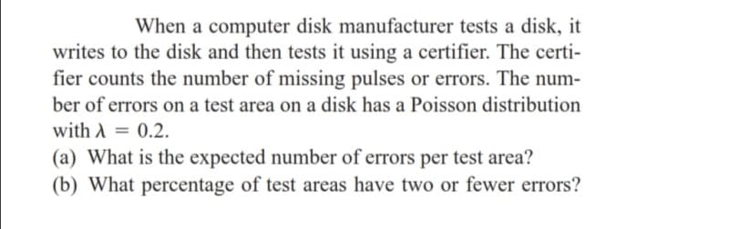 When a computer disk manufacturer tests a disk, it
writes to the disk and then tests it using a certifier. The certi-
fier counts the number of missing pulses or errors. The num-
ber of errors on a test area on a disk has a Poisson distribution
with A = 0.2.
(a) What is the expected number of errors per test area?
(b) What percentage of test areas have two or fewer errors?
