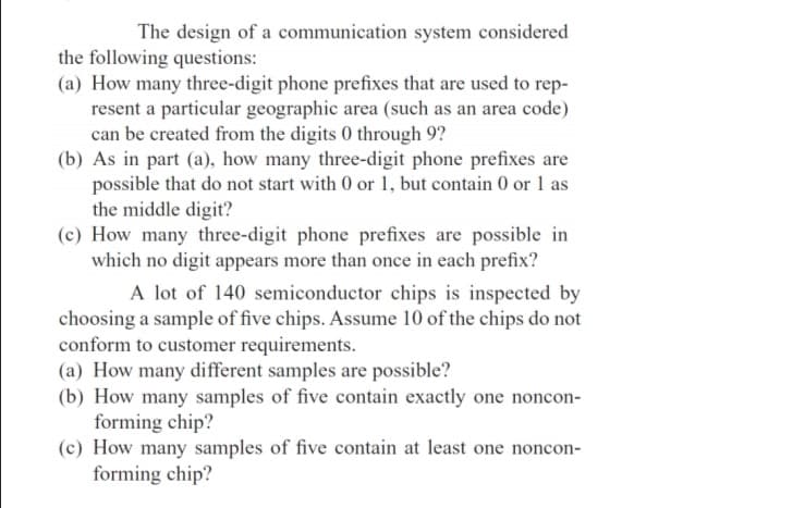 The design of a communication system considered
the following questions:
(a) How many three-digit phone prefixes that are used to rep-
resent a particular geographic area (such as an area code)
can be created from the digits 0 through 9?
(b) As in part (a), how many three-digit phone prefixes are
possible that do not start with 0 or 1, but contain 0 or 1 as
the middle digit?
(c) How many three-digit phone prefixes are possible in
which no digit appears more than once in each prefix?
A lot of 140 semiconductor chips is inspected by
choosing a sample of five chips. Assume 10 of the chips do not
conform to customer requirements.
(a) How many different samples are possible?
(b) How many samples of five contain exactly one noncon-
forming chip?
(c) How many samples of five contain at least one noncon-
forming chip?
