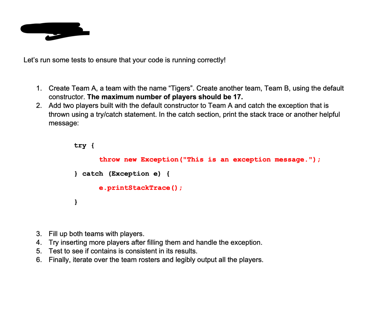 Let's run some tests to ensure that your code is running correctly!
1. Create Team A, a team with the name "Tigers". Create another team, Team B, using the default
constructor. The maximum number of players should be 17.
2.
Add two players built with the default constructor to Team A and catch the exception that is
thrown using a try/catch statement. In the catch section, print the stack trace or another helpful
message:
try {
throw new Exception ("This is an exception message.");
}catch (Exception e) {
e.printStackTrace ();
3. Fill up both teams with players.
4. Try inserting more players after filling them and handle the exception.
5. Test to see if contains is consistent in its results.
6. Finally, iterate over the team rosters and legibly output all the players.