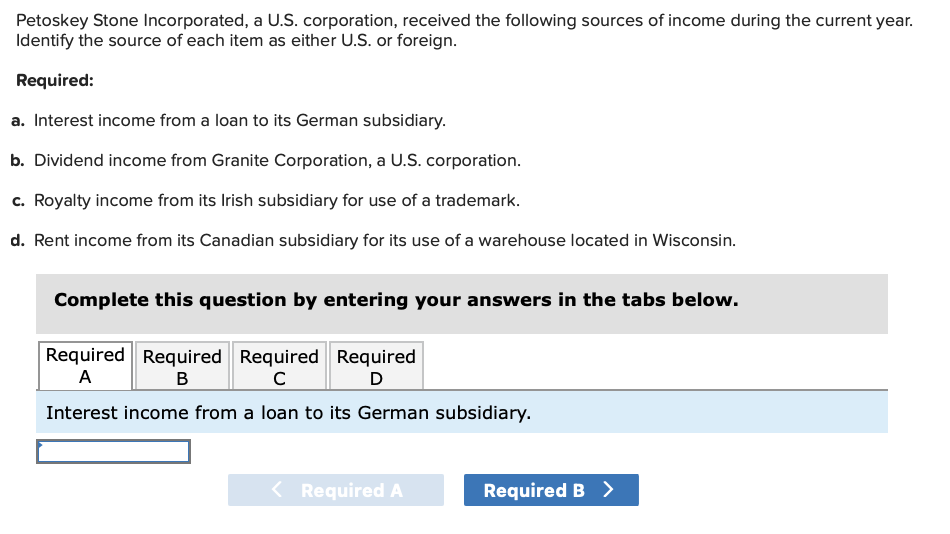 Petoskey Stone Incorporated, a U.S. corporation, received the following sources of income during the current year.
Identify the source of each item as either U.S. or foreign.
Required:
a. Interest income from a loan to its German subsidiary.
b. Dividend income from Granite Corporation, a U.S. corporation.
c. Royalty income from its Irish subsidiary for use of a trademark.
d. Rent income from its Canadian subsidiary for its use of a warehouse located in Wisconsin.
Complete this question by entering your answers in the tabs below.
Required Required Required
A
B
с
Interest income from a loan to its German subsidiary.
Required
D
< Required A
Required B >