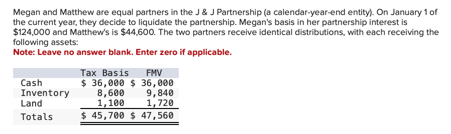 Megan and Matthew are equal partners in the J & J Partnership (a calendar-year-end entity). On January 1 of
the current year, they decide to liquidate the partnership. Megan's basis in her partnership interest is
$124,000 and Matthew's is $44,600. The two partners receive identical distributions, with each receiving the
following assets:
Note: Leave no answer blank. Enter zero if applicable.
Cash
Inventory
Land
Totals
Tax Basis
FMV
$36,000 $ 36,000
8,600
9,840
1,100
1,720
$ 45,700 $ 47,560