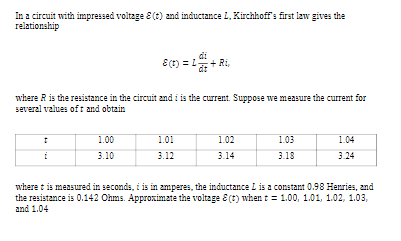 In a circuit with impressed voltage E (t) and inductance L,Kirchhoff's first law gives the
relationship
di
E(r) = 1+ Ri,
where R is the resistance in the circuit and i is the current. Suppose we measure the current for
several values oft and obtain
1.00
1.01
1.02
1.03
1.04
i
3.10
3.12
3.14
3.18
3.24
where t is measured in seconds, i is in zmperes, the inductance I is a constant 0.98 Heries, and
the resistance is 0.142 Ohms. Approximate the voltage E (r) when t = 1.00, 1.01, 1.02, 1.03,
and 1.04
