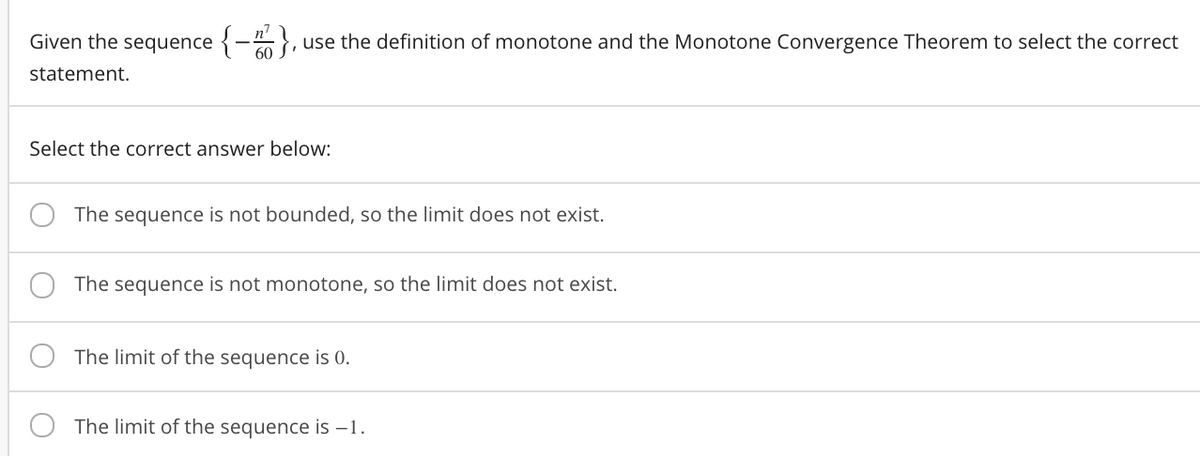 Given the sequence {-},
use the definition of monotone and the Monotone Convergence Theorem to select the correct
statement.
Select the correct answer below:
The sequence is not bounded, so the limit does not exist.
The sequence is not monotone, so the limit does not exist.
The limit of the sequence is 0.
The limit of the sequence is –1.
