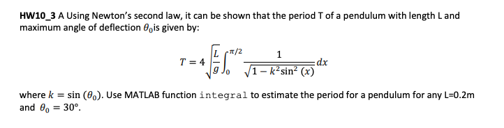 HW10_3 A Using Newton's second law, it can be shown that the period T of a pendulum with length Land
maximum angle of deflection 0,is given by:
L (T/2
1
T = 4
9 Jo
1 – k²sin² (x)
where k = sin (0). Use MATLAB function integral to estimate the period for a pendulum for any L=0.2m
and 0, = 30°.
