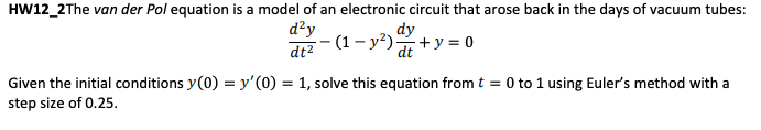 HW12_2The van der Pol equation is a model of an electronic circuit that arose back in the days of vacuum tubes:
dy
d²y
dt²
2-(1-²) + y = 0
Given the initial conditions y(0) = y'(0) = 1, solve this equation from t = 0 to 1 using Euler's method with a
step size of 0.25.