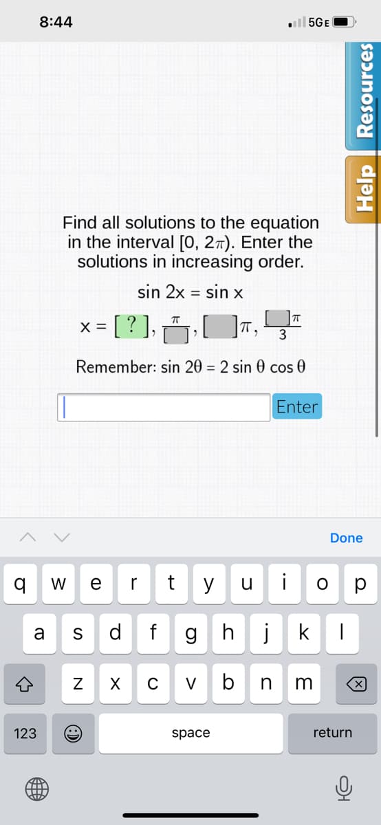 8:44
l 5GE
Find all solutions to the equation
in the interval [0, 27). Enter the
solutions in increasing order.
sin 2x
= sin x
x = [ ? ],
X =
Remember: sin 20 = 2 sin 0 cos 0
Enter
Done
W
r
y
u
i
a
S
d
gh
j
k
V
b
n
m
123
space
return
N
Help
Resources
