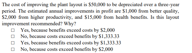 The cost of improving the plant layout is $50,000 to be depreciated over a three-year
period. The estimated annual improvements in profit are $1,000 from better quality,
$2,000 from higher productivity, and $15,000 from health benefits. Is this layout
improvement recommended? Why?
O Yes, because benefits exceed costs by $2,000
O No, because costs exceed benefits by $1,333.33
Yes, because benefits exceed costs by $1,333.33
No, because costs exceed benefits by $2,000
