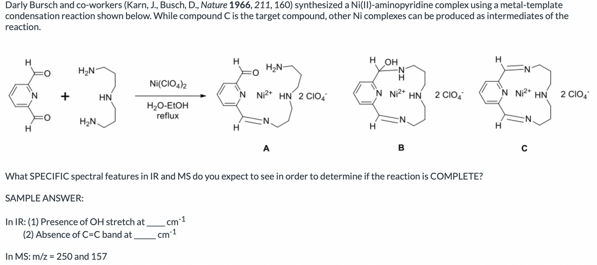 Darly Bursch and co-workers (Karn, J., Busch, D., Nature 1966, 211, 160) synthesized a Ni(II)-aminopyridine complex using a metal-template
condensation reaction shown below. While compound C is the target compound, other Ni complexes can be produced as intermediates of the
reaction.
H
н он
H
H2N
H2N-
Ni(CIO4)2
+
HN
'N Ni²* HN´ 2 CIO4
'N Ni2* HN
2 CIO,
`N Ni2* HN
2 CIO4
H2O-ELOH
reflux
H2N.
N.
N.
H
H
A
B
What SPECIFIC spectral features in IR and MS do you expect to see in order to determine if the reaction is COMPLETE?
SAMPLE ANSWER:
-1
cm
In IR: (1) Presence of OH stretch at
(2) Absence of C=C band at
cm 1
In MS: m/z = 250 and 157
