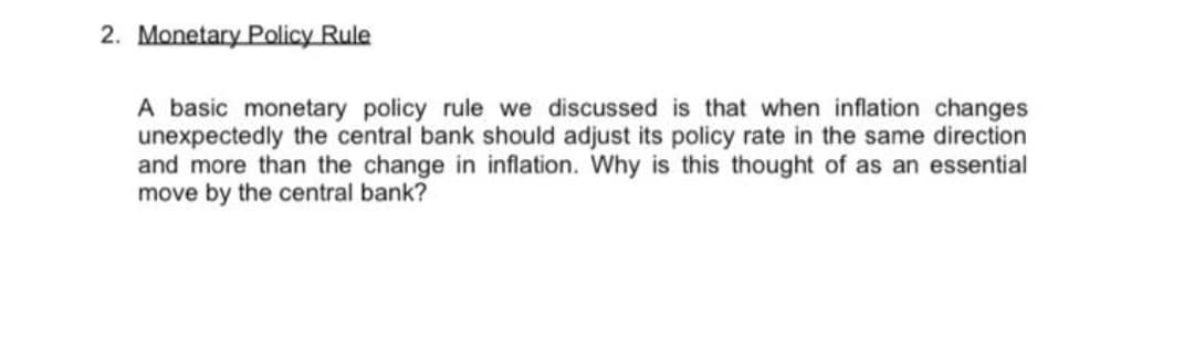2. Monetary Policy Rule
A basic monetary policy rule we discussed is that when inflation changes
unexpectedly the central bank should adjust its policy rate in the same direction
and more than the change in inflation. Why is this thought of as an essential
move by the central bank?
