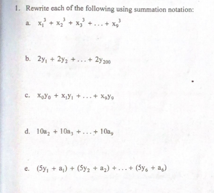 1. Rewrite each of the following using summation notation:
a. x + x,' + x, +... + x,'
b. 2y, + 2y2 + ...+ 2y200
c. Xoyo + X,Y, + ...+ Xgy9
d. 10a, + 10a, +...+ 10a,
e. (5y, + a,) + (5y2 + a2) + ...+ (5y, + a6)
