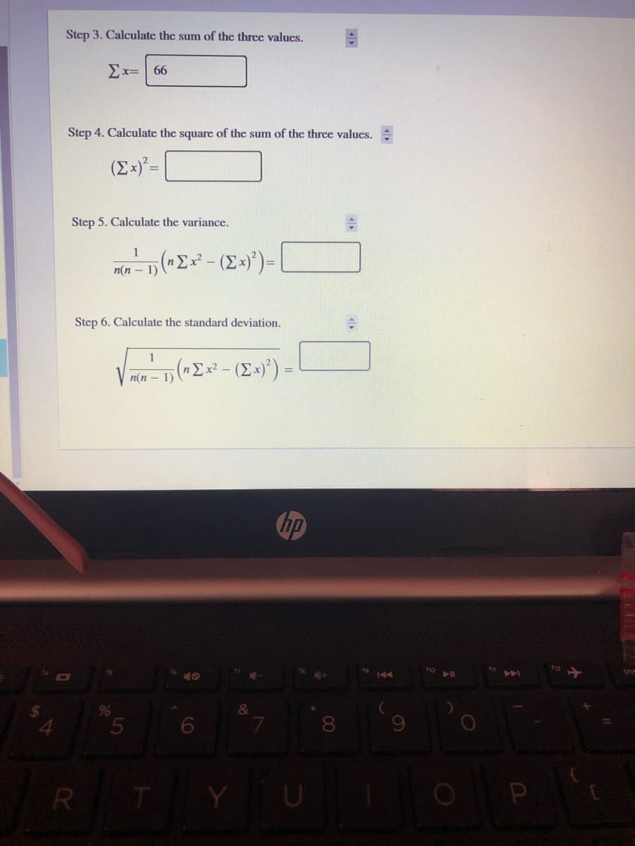 Step 3. Calculate the sum of the three values.
Ex=66
Step 4. Calculate the square of the sum of the three values. :
(Ex)²=
Step 5. Calculate the variance.
1
m(n – 1) ("Ex² - (Ex)*)=
Step 6. Calculate the standard deviation.
1
n(n – 1) ("Ex² - (Ex)*) =
hp
f10
144
11
&
8.
R T
