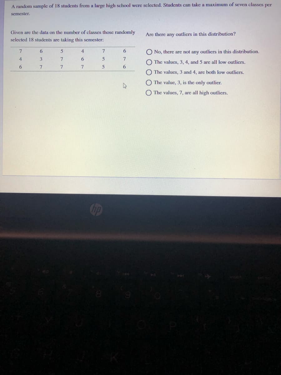 A random sample of 18 students from a large high school were selected. Students can take a maximum of seven classes per
semester.
Given are the data on the number of classes those randomly
Are there any outliers in this distribution?
selected 18 students are taking this semester:
6.
4
6
O No, there are not any outliers in this distribution.
3
The values, 3, 4, and 5 are all low outliers.
6.
The values, 3 and 4, are both low outliers.
O The value, 3, is the only outlier.
The values, 7, are all high outliers.
O O O
