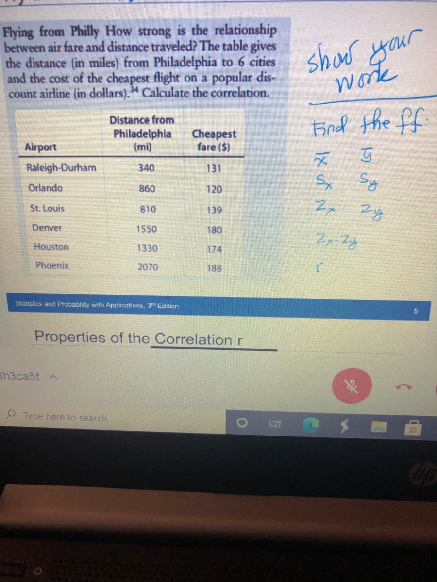Flying from Philly How strong is the relationship
between air fare and distance traveled? The table gives
the distance (in miles) from Philadelphia to 6 cities
and the cost of the cheapest flight on a popular dis-
count airline (in dollars)." Calculate the correlation.
show your
work
Eind the ff.
Distance from
Philadelphia
(mi)
Cheapest
fare ($)
Airport
Raleigh-Durham
340
131
Sx Sy
Orlando
860
120
St. Louis
Zy
810
139
Denver
1550
180
Houston
1330
174
Phoenix
2070
188
Statistics and Probability with Applications, 3d Edition
Properties of the Correlation r
Bh3ca5t ^
2 Type here to search
