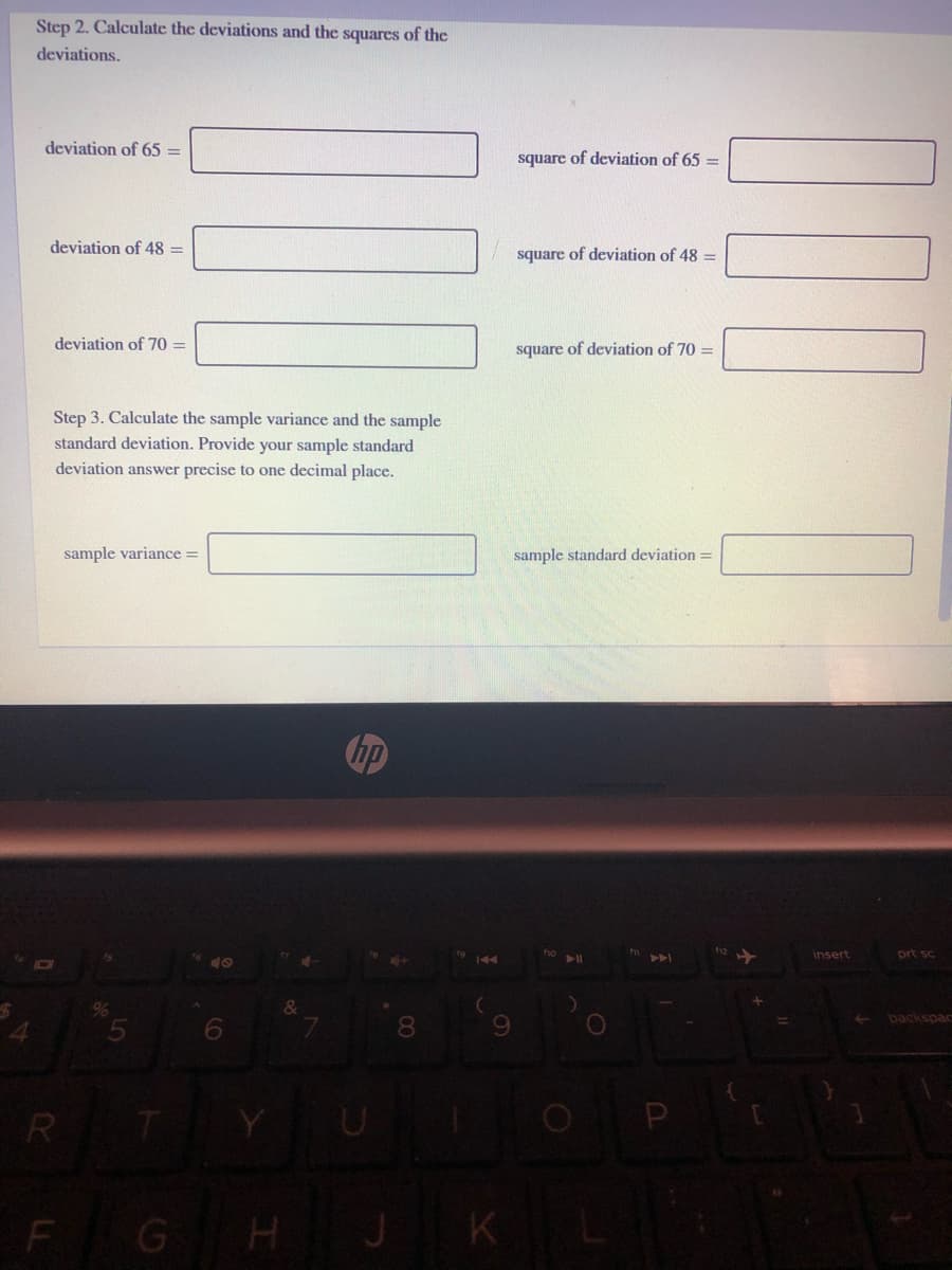 Step 2. Calculate the deviations and the squarcs of the
deviations.
deviation of 65 =
square of deviation of 65 =
deviation of 48 =
square of deviation of 48 =
deviation of 70 =
square of deviation of 70 =
Step 3. Calculate the sample variance and the sample
standard deviation. Provide your sample standard
deviation answer precise to one decimal place.
sample variance =
sample standard deviation =
hp
ho
insert
prt sc
40
144
&
backspac
8.
R
TYU
F GH J
K
