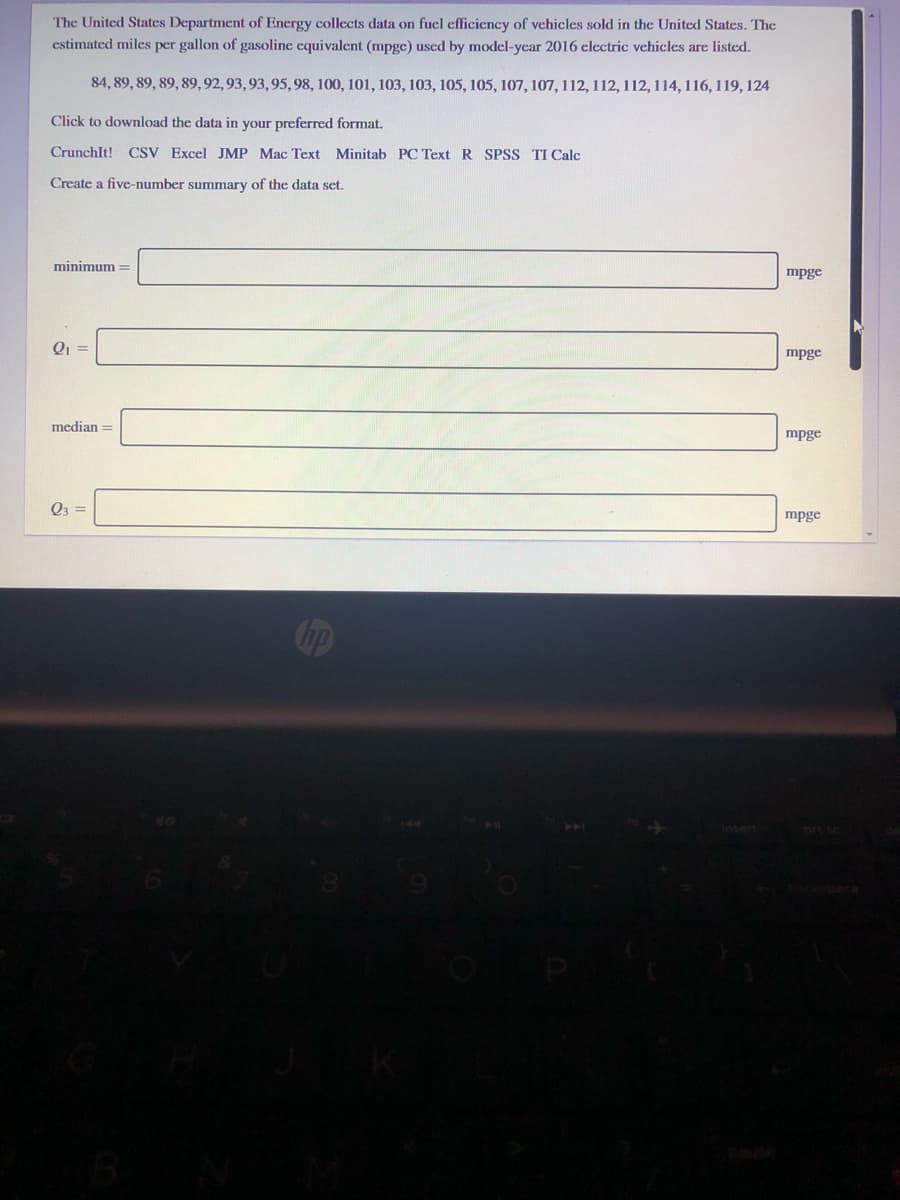 The United States Department of Energy collects data on fuel efficiency of vehicles sold in the United States. The
estimated miles per gallon of gasoline equivalent (mpge) used by model-year 2016 clectric vehicles are listed.
84, 89, 89, 89, 89, 92, 93, 93, 95, 98, 100, 101, 103, 103, 105, 105, 107, 107, 112, 112, 112, 114, 116, 119, 124
Click to download the data in your preferred format.
CrunchIt! CSV Excel JMP Mac Text Minitab PC Text R SPSS TI Calc
Create a five-number summary of the data set.
minimum =
mpge
mpge
median =
mpge
Q3 =
mpge
