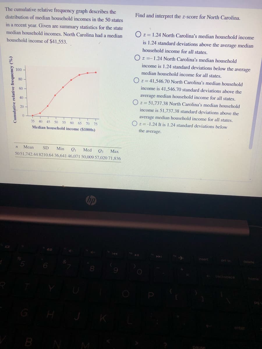 The cumulative relative frequency graph describes the
Find and interpret the z-score for North Carolina.
distribution of median household incomes in the 50 states
in a recent year. Given are summary statistics for the state
median household incomes. North Carolina had a median
O z= 1.24 North Carolina's median household income
household income of $41,553.
is 1.24 standard deviations above the average median
household income for all states.
O z =-1.24 North Carolina's median household
income is 1.24 standard deviations below the average
100 -
median household income for all states.
O z= 41,546.70 North Carolina's median household
80 -
income is 41,546.70 standard deviations above the
60 -
average median household income for all states.
40 -
O z= 51,737.38 North Carolina's median household
20
income is 51,737.38 standard deviations above the
average median household income for all states.
O z= -1.24 It is 1.24 standard deviations below
35
40
45 50 5
60
65
70 75
Median houschold income ($1000s)
the average.
Mean
SD
Min
Med
Q3
Max
5051,742.44 8210.64 36,641 46,071 50,009 57,020 71,836
Chp
insert
prt sc
delete
8
backspace
home
GH
K
enter
BNM
pause
Cumulative relative frequency (%)
