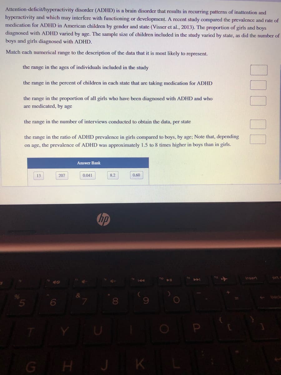 Attention-deficit/hyperactivity disorder (ADHD) is a brain disorder that results in recurring patterns of inattention and
hyperactivity and which may interfere with functioning or development. A recent study compared the prevalence and rate of
medication for ADHD in American children by gender and state (Visser et al., 2013). The proportion of girls and boys
diagnosed with ADHD varied by age. The sample size of children included in the study varied by state, as did the number of
boys and girls diagnosed with ADHD.
Match each numerical range to the description of the data that it is most likely to represent.
the range in the ages of individuals included in the study
the range in the percent of children in each state that are taking medication for ADHD
the range in the proportion of all girls who have been diagnosed with ADHD and who
are medicated, by age
the range in the number of interviews conducted to obtain the data, per state
the range in the ratio of ADHD prevalence in girls compared to boys, by age; Note that, depending
on age, the prevalence of ADHD was approximately 1.5 to 8 times higher in boys than in girls.
Answer Bank
13
207
0.041
8.2
0.60
hp
insert
prt
144
back
8.
Y
P
G HJ KL
000 00
