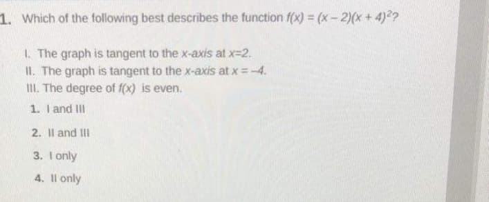 1. Which of the following best describes the function f(x) = (x-2)(x + 4)2?
1. The graph is tangent to the x-axis at x=2.
II. The graph is tangent to the x-axis at x =-4.
II. The degree of f(x) is even.
1. I and III
2. Il and III
3. I only
4. Il only
