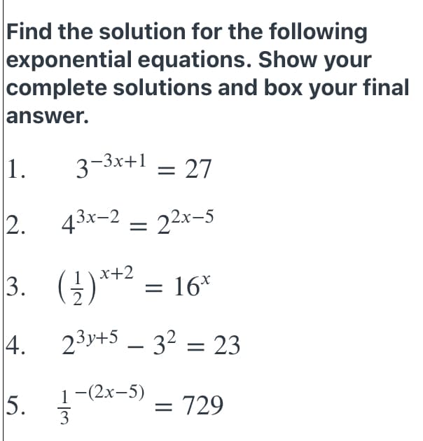 Find the solution for the following
exponential equations. Show your
complete solutions and box your final
answer.
1.
3-3x+1 – 27
2. 43x-2
= 22x-5
3. ()**
x+2
= 16*
4. 23y+5 – 32 = 23
|
5.
1-(2х-5)
3
= 729
