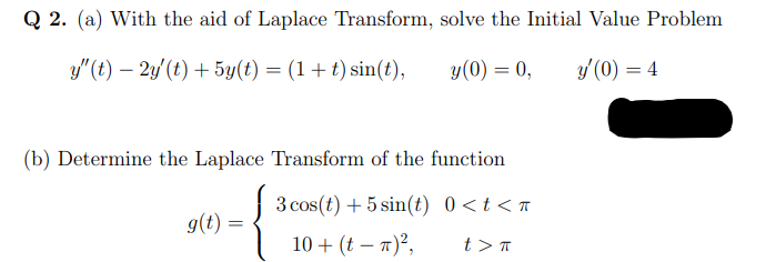 Q 2. (a) With the aid of Laplace Transform, solve the Initial Value Problem
y"(t) – 2y'(t) + 5y(t) = (1+t) sin(t),
y(0) = 0,
y' (0) = 4
(b) Determine the Laplace Transform of the function
3 cos(t) + 5 sin(t) 0<t< «
g(t) =
10 + (t – 7)²,
t >T
