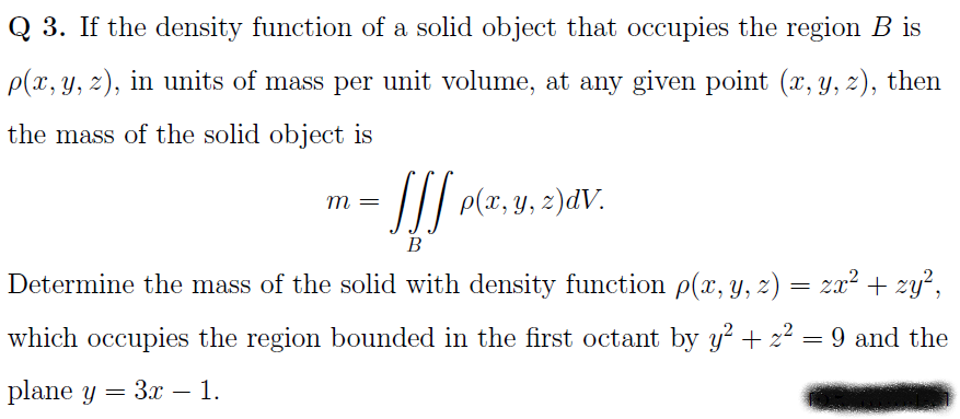 Q 3. If the density function of a solid object that occupies the region B is
p(x, y, z), in units of mass per unit volume, at any given point (x, y, z), then
the mass of the solid object is
: /// p(x, y, z)dV.
m
В
Determine the mass of the solid with density function p(x, y, z) = zx² + zy²,
which occupies the region bounded in the first octant by y² + z² = 9 and the
plane y — Зх — 1.
