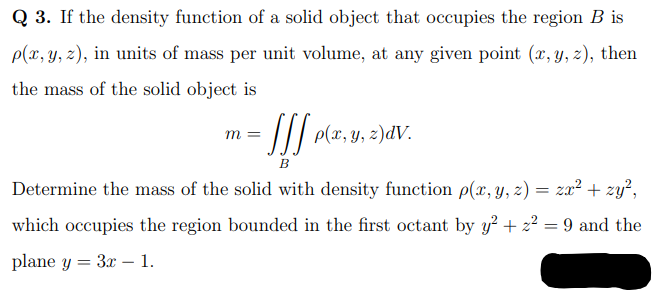 Q 3. If the density function of a solid object that occupies the region B is
p(x, y, z), in units of mass per unit volume, at any given point (x, y, z), then
the mass of the solid object is
//| p(x, y, z)dV.
B
Determine the mass of the solid with density function p(x, y, z) = zx² + zy²,
which occupies the region bounded in the first octant by y? + 22 = 9 and the
%3D
plane y = 3x – 1.
|
